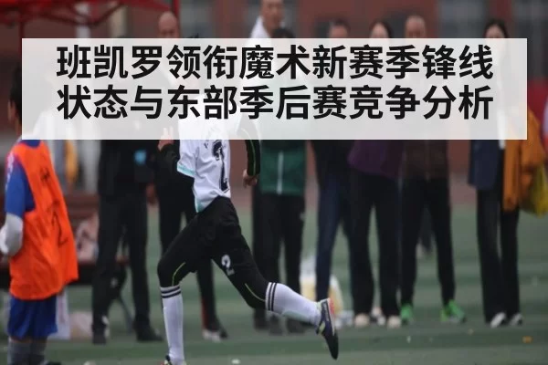 班凯罗领衔魔术新赛季锋线状态与东部季后赛竞争分析